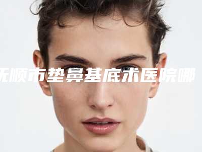 抚顺市垫鼻基底术医院哪个比较好(抚顺矿务局总医院整形科是良心)
