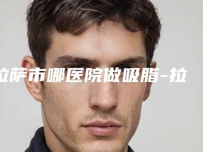 拉萨市哪医院做吸脂-拉萨维多利亚整形美容是当地热门医美