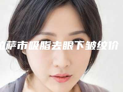 拉萨市吸脂去眼下皱纹价格价位表火热上线项目信息2025更新(吸脂去眼下皱纹均价为:4034元)