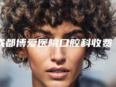 成都博爱医院口腔科收费标准2025一览表