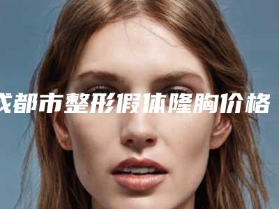 成都市整形假体隆胸价格收费表2025值得信赖-成都市整形假体隆胸安全吗费用高吗