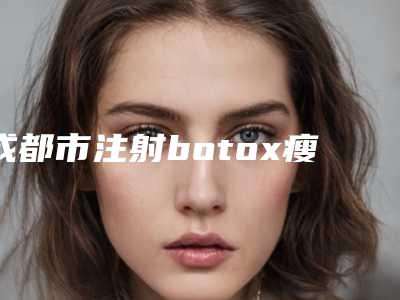 成都市注射botox瘦腿针医生排行榜top10强哪个效果好-成都市注射botox瘦腿针整形医生