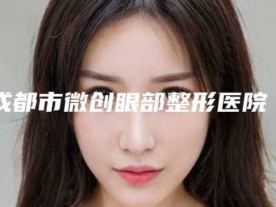 成都市微创眼部整形医院在榜名单get(成都时尚医学美容点着看价格表_技术)