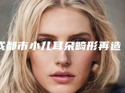 成都市小儿耳朵畸形再造医生正规院长资质的有哪些-段俊国医生口碑反馈好
