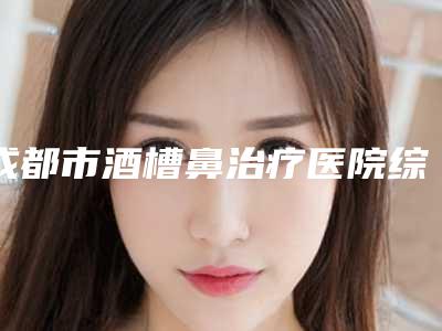 成都市酒槽鼻治疗医院综合实力十强排行榜名气机构推荐(成都市酒槽鼻治疗整形医院)