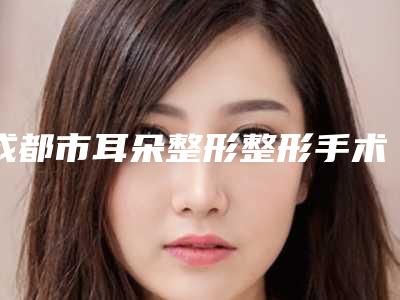 成都市耳朵整形整形手术医生排行前十名精品之选-魏万仓医生芳口碑好_值得选择