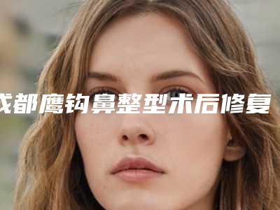 成都鹰钩鼻整型术后修复费用,成都鹰钩鼻整型的价格详解