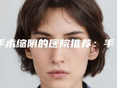 手术缩阴的医院推荐：手术缩阴医院30强翘首以盼