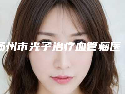 扬州市光子治疗血管瘤医生在榜名单8强_五强_三强资料大总结-管贺芃医生再现新高度