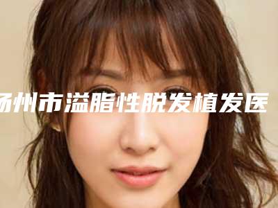 扬州市溢脂性脱发植发医生上榜清单前十名哪些靠谱-曾健医生排行榜第一