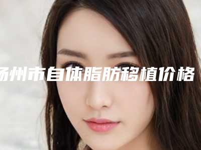 扬州市自体脂肪移植价格一览表-扬州市自体脂肪移植手术价格及优势