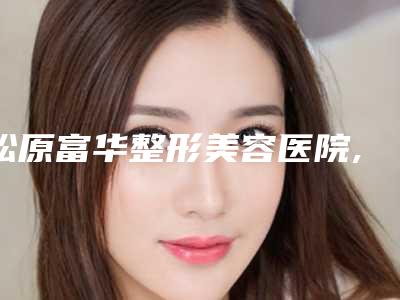 松原富华整形美容医院,松原齐飞美容外科门诊部哪家整形最好