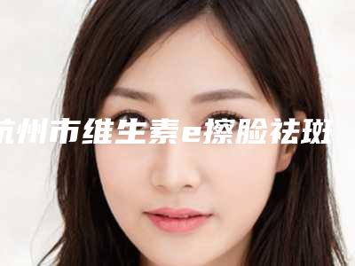 杭州市维生素e擦脸祛斑优惠价格表(近6个月均价为:2008元)