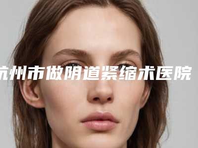杭州市做阴道紧缩术医院排名榜top10强深刻了解-杭州仟佰俪医疗美容诊所热门top亮点公布