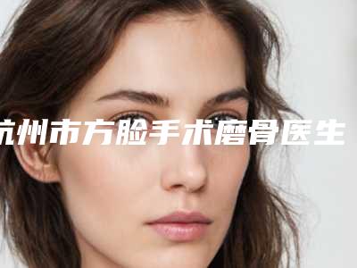 杭州市方脸手术磨骨医生在榜清单综合实力前十佳哪位比较靠谱-宋亚芬整形医生公立机构专家常驻榜单