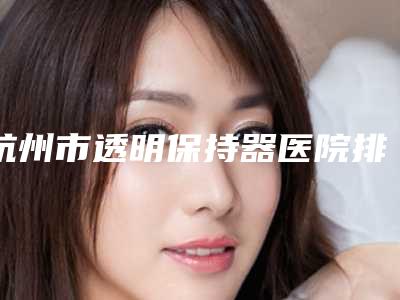 杭州市透明保持器医院排名实力和擅长大有不同(杭州市透明保持器口腔医院潜力股专家汇聚于此)