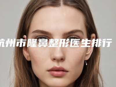 杭州市隆鼻整形医生排行榜十强为您精选-江洲医生价格不贵口碑好