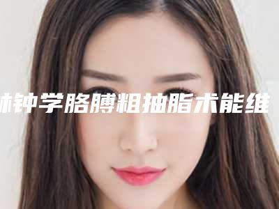 林钟学胳膊粗抽脂术能维持多久,需要多少钱