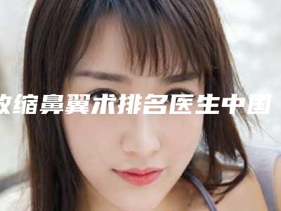 收缩鼻翼术排名医生中国：收缩鼻翼术医生前50强威媒体测评