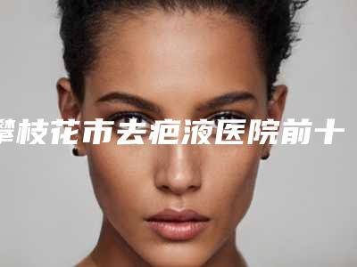 攀枝花市去疤液医院前十排行榜自查-成都大华韩艺攀枝花诊所锁定前三_绝了
