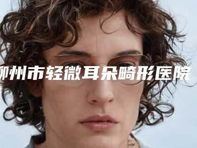 柳州市轻微耳朵畸形医院排行前十网友盛赞(柳州市轻微耳朵畸形整形医院)