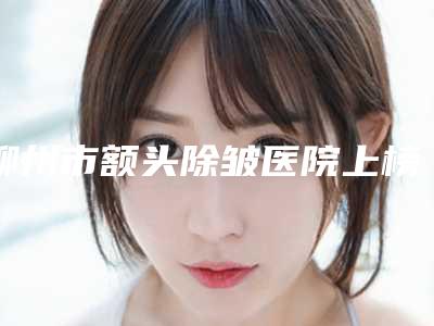 柳州市额头除皱医院上榜名单前五前三_口碑实力了得-柳州市额头除皱整形医院