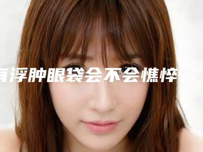 有浮肿眼袋会不会憔悴,三种法子,教你立即摆脱浮肿眼袋