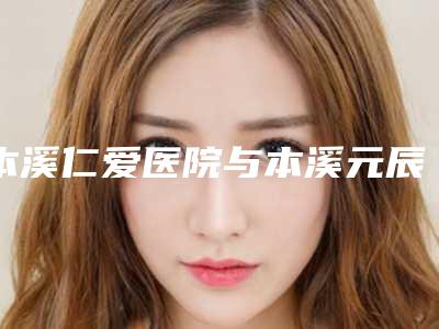 本溪仁爱医院与本溪元辰医疗美容口碑实力强强比拼