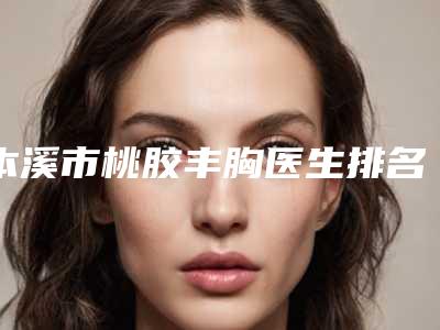 本溪市桃胶丰胸医生排名前八全新一览提醒-本溪市桃胶丰胸医生