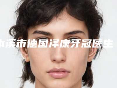 本溪市德国泽康牙冠医生上榜清单前十名名次发布-本溪市德国泽康牙冠口腔医生