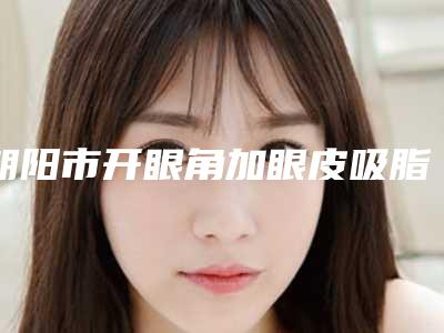 朝阳市开眼角加眼皮吸脂收费明细2025全新发布(开眼角加眼皮吸脂均价为:5854元)