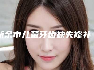 新余市儿童牙齿缺失修补医院排行榜前十都是哪些机构（新余市儿童牙齿缺失修补口腔医院本地人尤为认可）