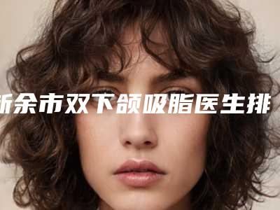 新余市双下颌吸脂医生排名十强都是好口碑医-新余市双下颌吸脂医生