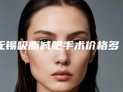 无锡吸脂减肥手术价格多少(无锡吸脂手术费用)