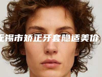 无锡市矫正牙套隐适美价格(费用)清单2025更新发布-无锡市矫正牙套隐适美价格