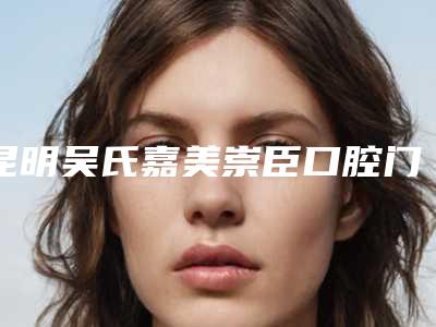 昆明吴氏嘉美崇臣口腔门诊部(盘龙拓东路)费用表明细受欢迎曝出
