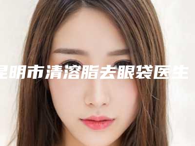 昆明市清溶脂去眼袋医生口碑榜王炸推荐(唐婉娟医生斩获榜首)