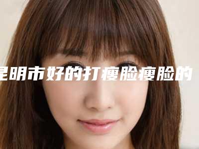 昆明市好的打瘦脸瘦脸的医院(昆明思尔美医疗美容诊所榜一无争议)