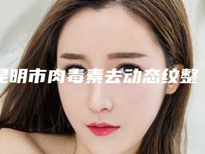 昆明市肉毒素去动态纹整形医生专个推荐-昆明市肉毒素去动态纹医生