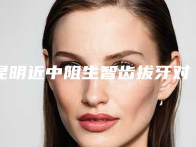 昆明近中阻生智齿拔牙对身体有没有副作用呢