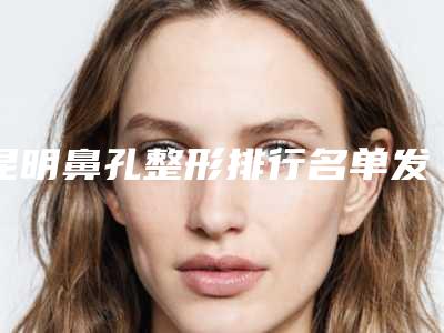 昆明鼻孔整形排行名单发布(昆明隆鼻整形医院)