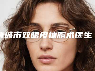 晋城市双眼皮抽脂术医生在榜清单前十精华帖-张晶晶医生实力不输公立