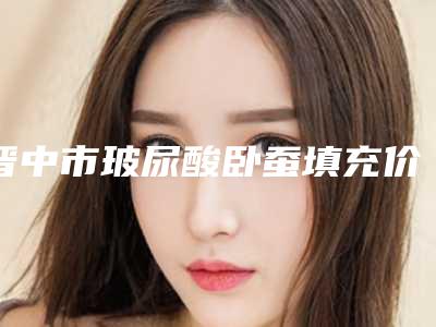 晋中市玻尿酸卧蚕填充价格(费用)清单贵吗项目(玻尿酸卧蚕填充价格表分析)