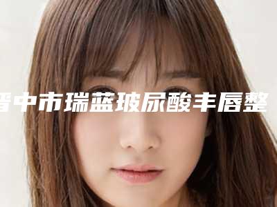 晋中市瑞蓝玻尿酸丰唇整形医院排名及价格一览