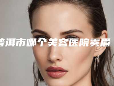 普洱市哪个美容医院雾眉根眉好(普洱吴氏嘉美美容诊所10强专家推荐)
