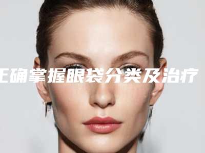 正确掌握眼袋分类及治疗方式（怎样治疗眼袋有效方法是什么）
