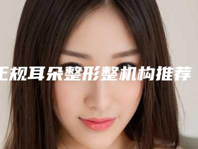 正规耳朵整形整机构推荐:耳朵整形整医院前30佳排行一览