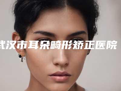 武汉市耳朵畸形矫正医院排行榜前十佳榜单发布-武汉贝蓓医疗美容抗衰机构实际口碑在这里恭候