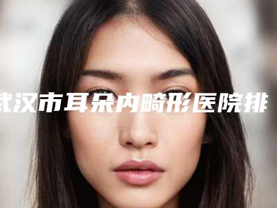 武汉市耳朵内畸形医院排行榜top10强权威发布（武汉市耳朵内畸形整形医院）