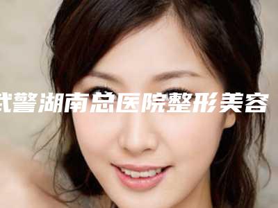 武警湖南总医院整形美容中心,湖南省中医药研究院附属医院医学美容中心实力对比测评价格表参考